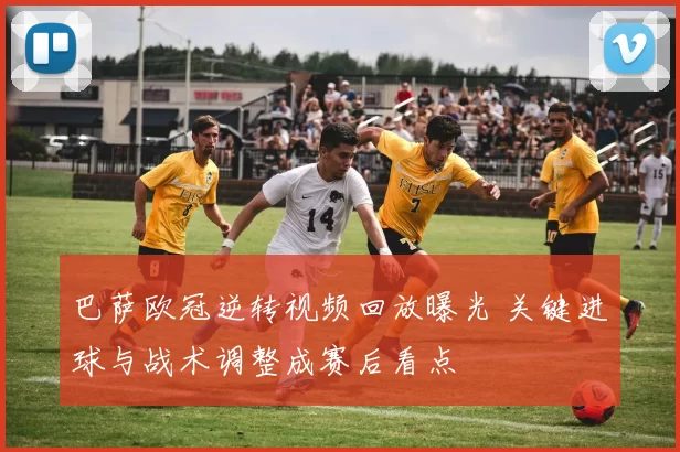 巴萨欧冠逆转视频回放曝光 关键进球与战术调整成赛后看点
