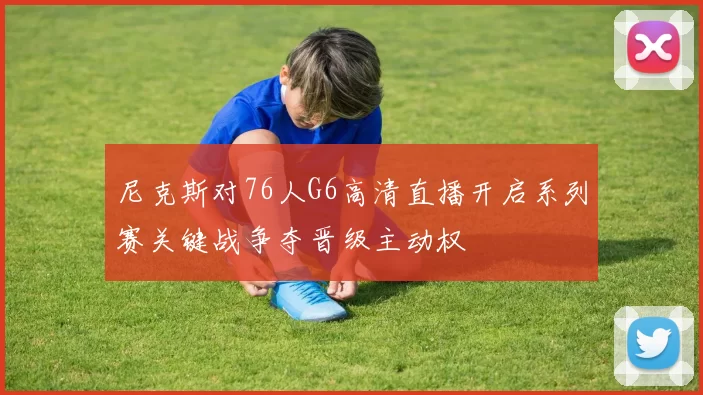 尼克斯对76人G6高清直播开启系列赛关键战争夺晋级主动权