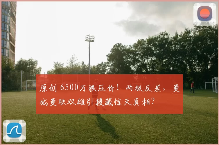 原创 6500万狠压价！两极反差，曼城曼联双雄引援藏惊天真相？