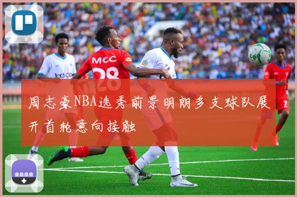 周志豪NBA选秀前景明朗多支球队展开首轮意向接触