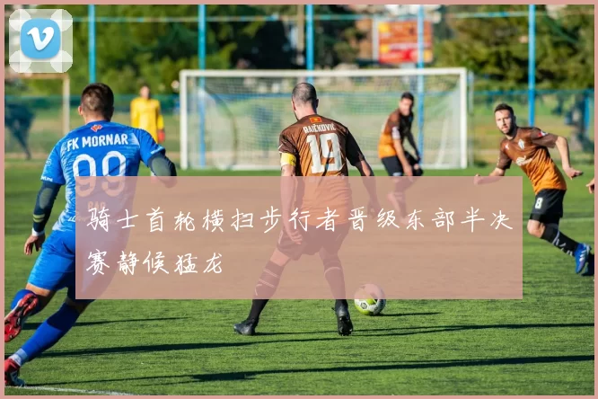 骑士首轮横扫步行者晋级东部半决赛静候猛龙