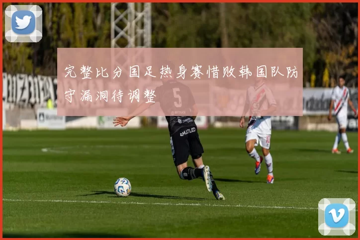 完整比分国足热身赛惜败韩国队防守漏洞待调整