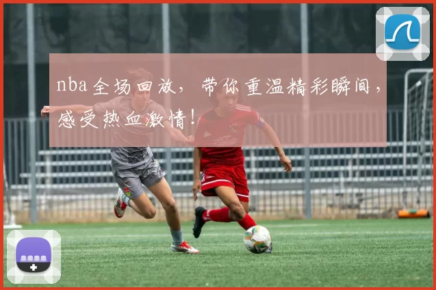 nba全场回放,带你重温精彩瞬间,感受热血激情!