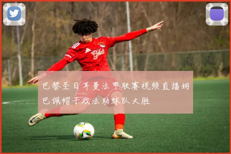 巴黎圣日耳曼法甲联赛视频直播姆巴佩帽子戏法助球队大胜