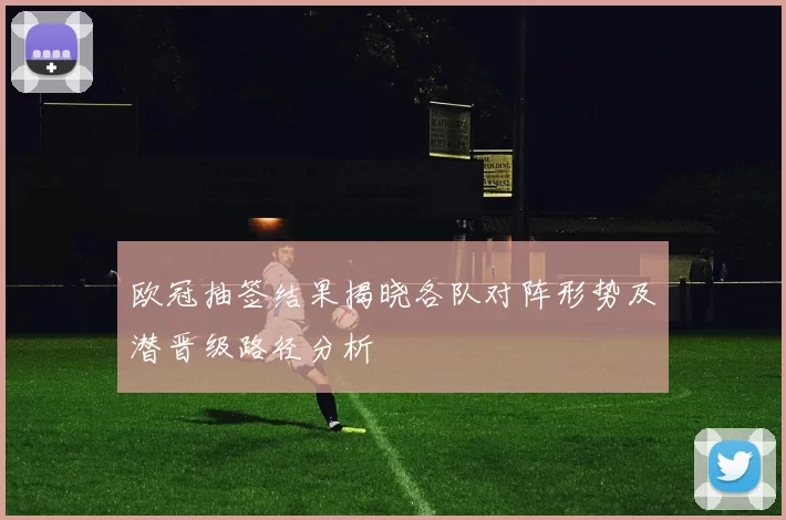 欧冠抽签结果揭晓各队对阵形势及潜晋级路径分析