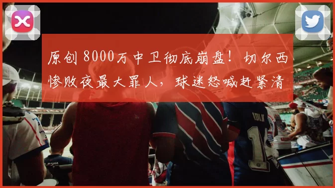 原创 8000万中卫彻底崩盘！切尔西惨败夜最大罪人，球迷怒喊赶紧清洗！