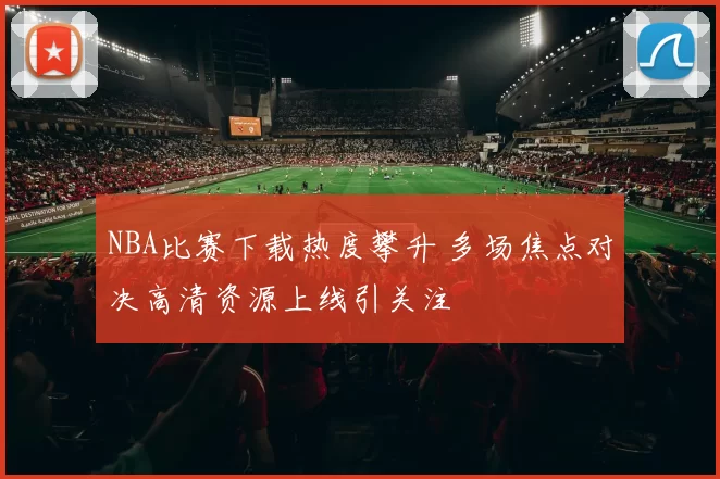 NBA比赛下载热度攀升 多场焦点对决高清资源上线引关注