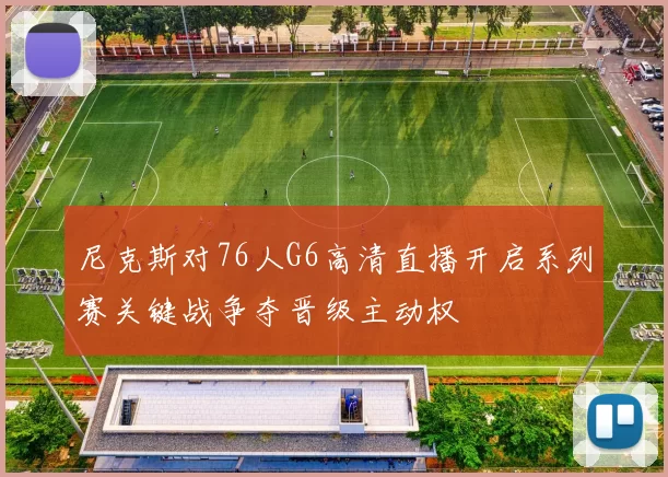 尼克斯对76人G6高清直播开启系列赛关键战争夺晋级主动权