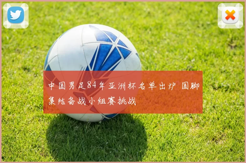 中国男足84年亚洲杯名单出炉 国脚集结备战小组赛挑战