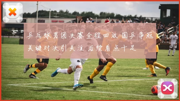 乒乓球男团决赛全程回放 国乒争冠关键对决引关注 后续看点十足