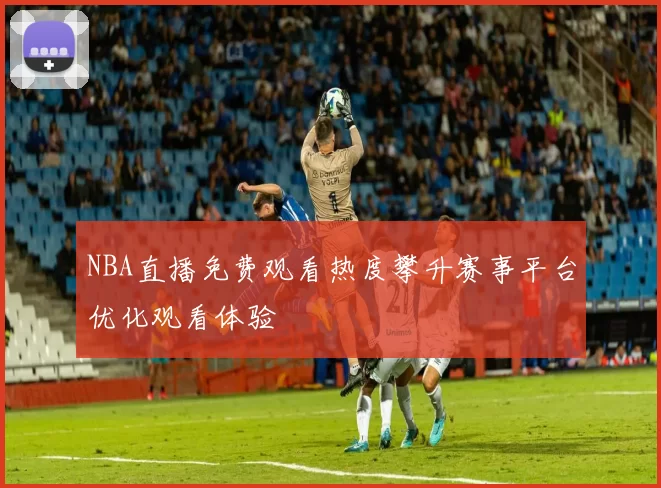NBA直播免费观看热度攀升赛事平台优化观看体验