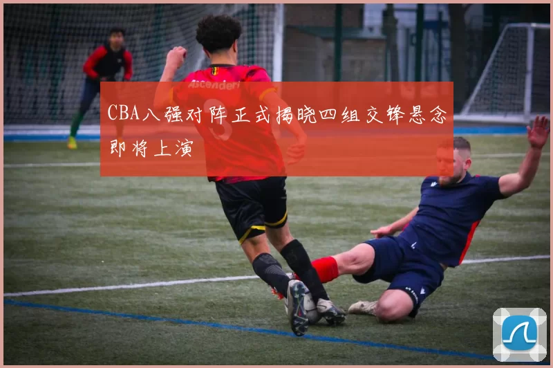 CBA八强对阵正式揭晓四组交锋悬念即将上演