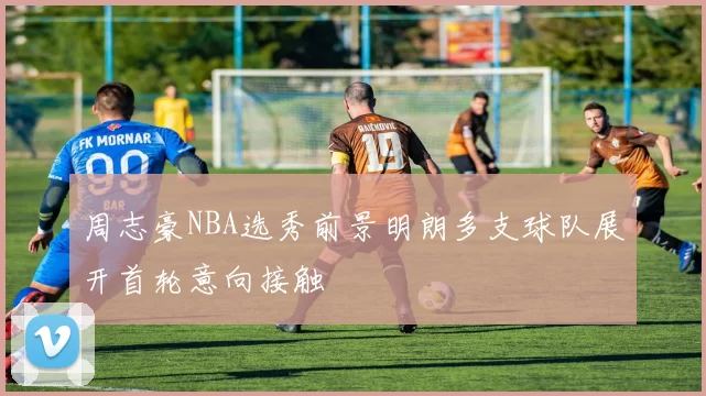 周志豪NBA选秀前景明朗多支球队展开首轮意向接触