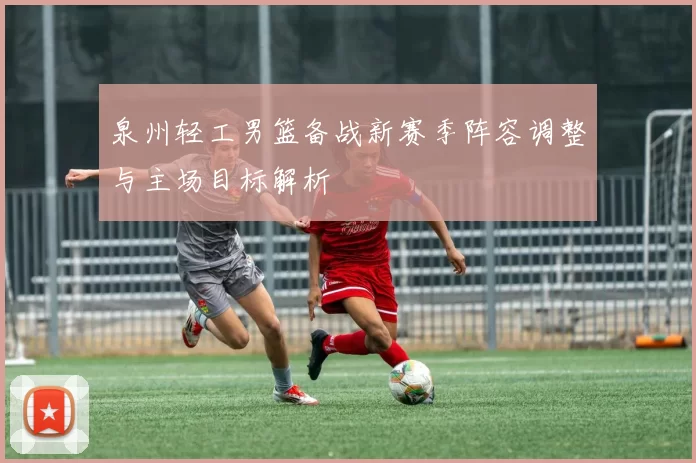 泉州轻工男篮备战新赛季阵容调整与主场目标解析