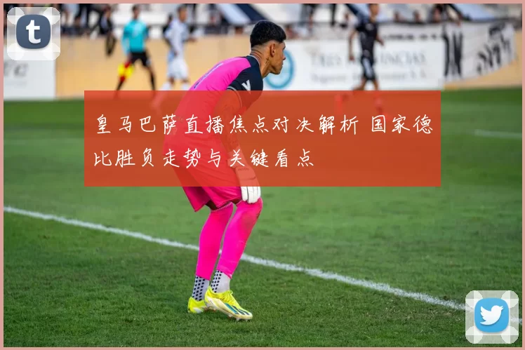 皇马巴萨直播焦点对决解析 国家德比胜负走势与关键看点