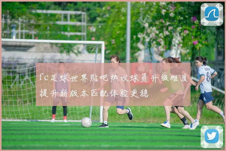 fc足球世界贴吧热议球员升级难度提升新版本匹配体验更稳