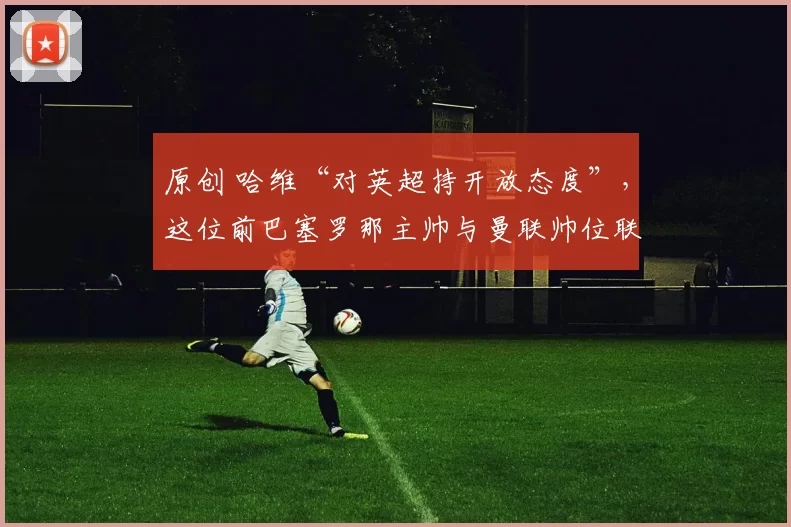 原创 哈维“对英超持开放态度”，这位前巴塞罗那主帅与曼联帅位联系在一起。