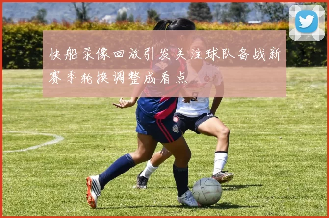 快船录像回放引发关注球队备战新赛季轮换调整成看点