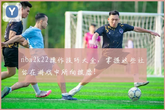 nba2k22操作技巧大全,掌握这些让你在游戏中所向披靡!