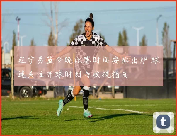 辽宁男篮今晚比赛时间安排出炉 球迷关注开球时刻与收视指南