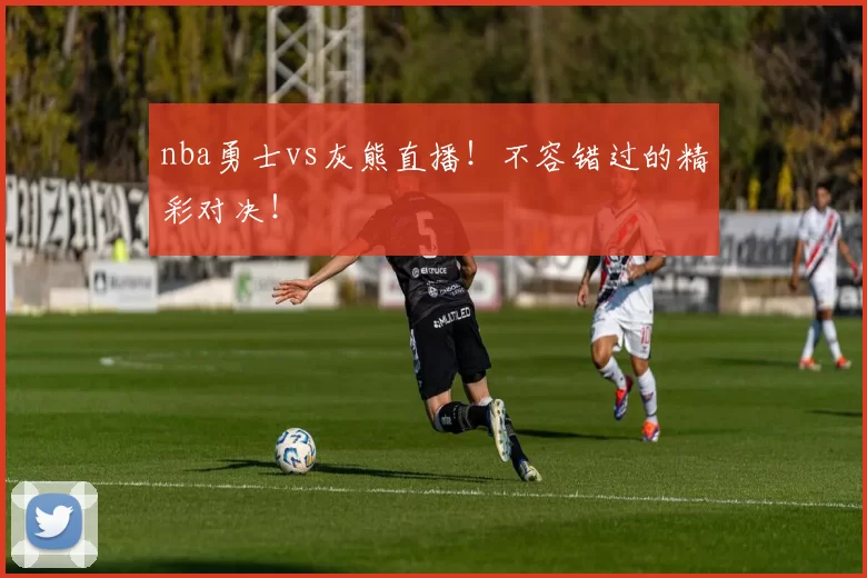 nba勇士vs灰熊直播！不容错过的精彩对决！