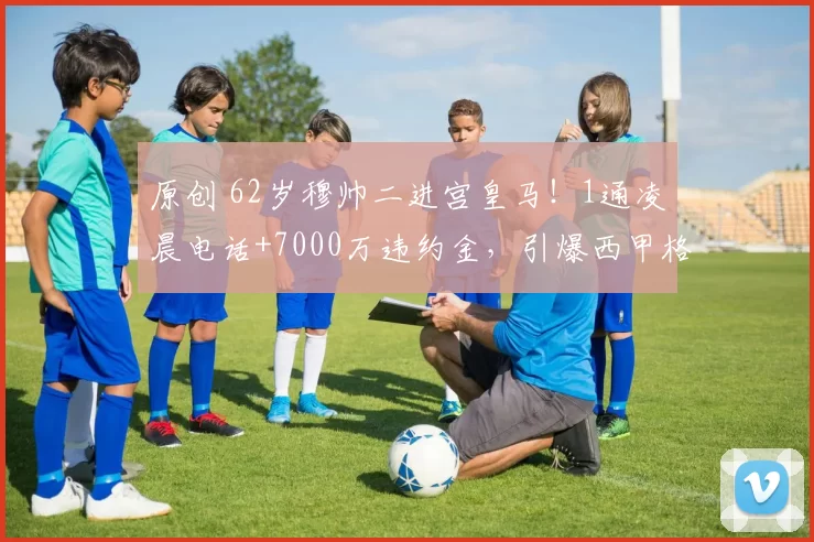 原创 62岁穆帅二进宫皇马!1通凌晨电话+7000万违约金,引爆西甲格局!