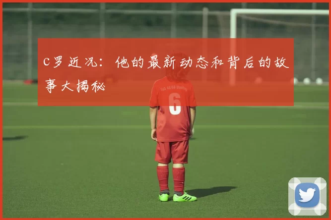 c罗近况：他的最新动态和背后的故事大揭秘