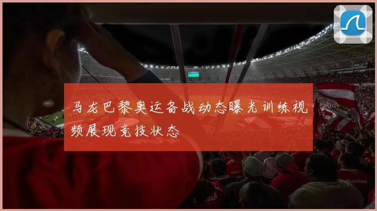 马龙巴黎奥运备战动态曝光训练视频展现竞技状态