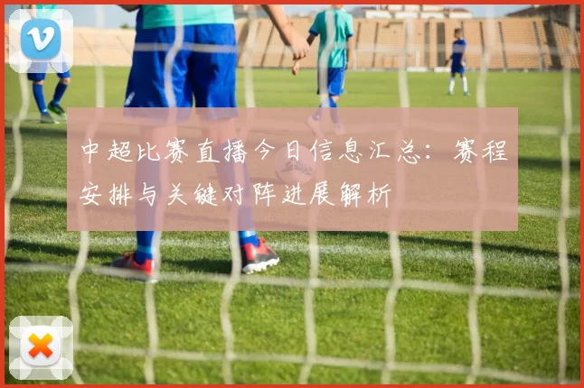中超比赛直播今日信息汇总：赛程安排与关键对阵进展解析
