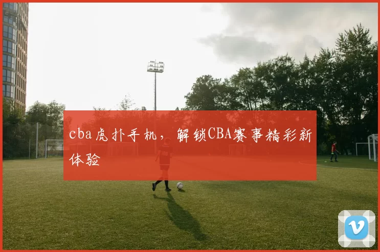 cba虎扑手机,解锁CBA赛事精彩新体验