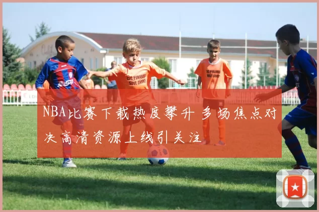 NBA比赛下载热度攀升 多场焦点对决高清资源上线引关注