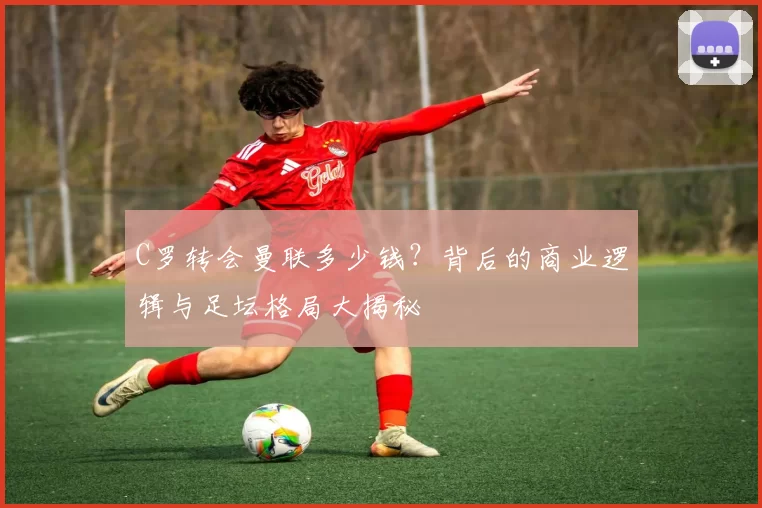 C罗转会曼联多少钱？背后的商业逻辑与足坛格局大揭秘