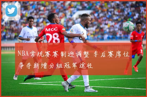 NBA常规赛赛制迎调整 季后赛席位争夺新增分组冠军途径