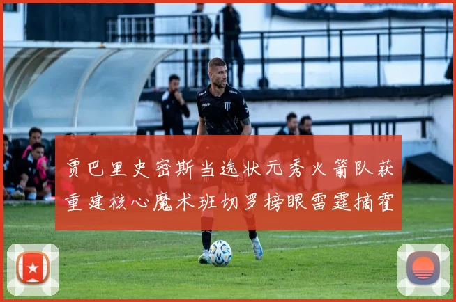 贾巴里史密斯当选状元秀火箭队获重建核心魔术班切罗榜眼雷霆摘霍姆格伦