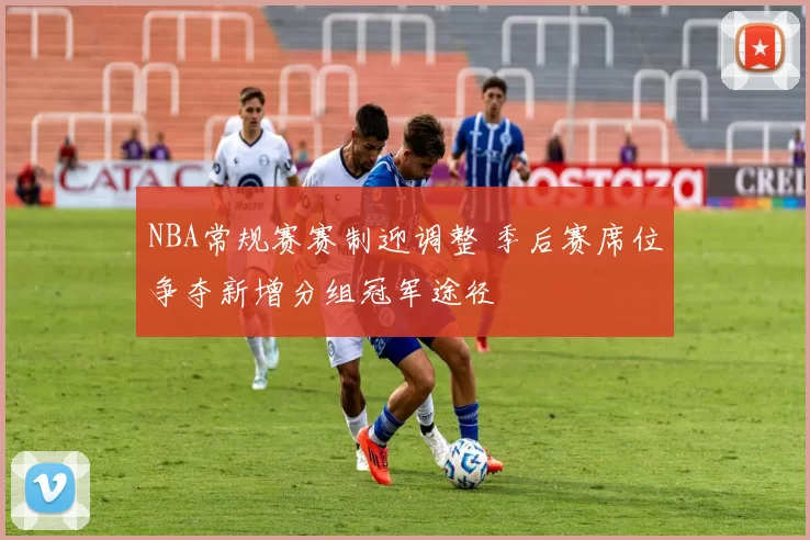 NBA常规赛赛制迎调整 季后赛席位争夺新增分组冠军途径
