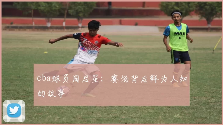 cba球员周启星：赛场背后鲜为人知的故事