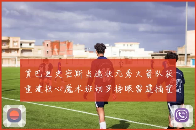 贾巴里史密斯当选状元秀火箭队获重建核心魔术班切罗榜眼雷霆摘霍姆格伦