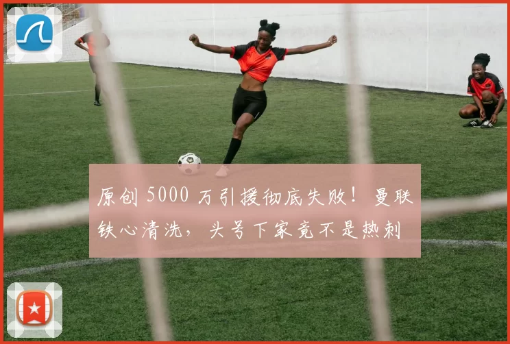 原创 5000 万引援彻底失败！曼联铁心清洗，头号下家竟不是热刺