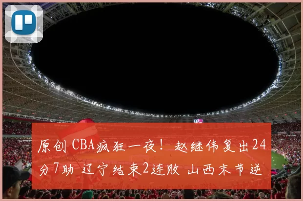 原创 CBA疯狂一夜！赵继伟复出24分7助 辽宁结束2连败 山西末节逆转北京