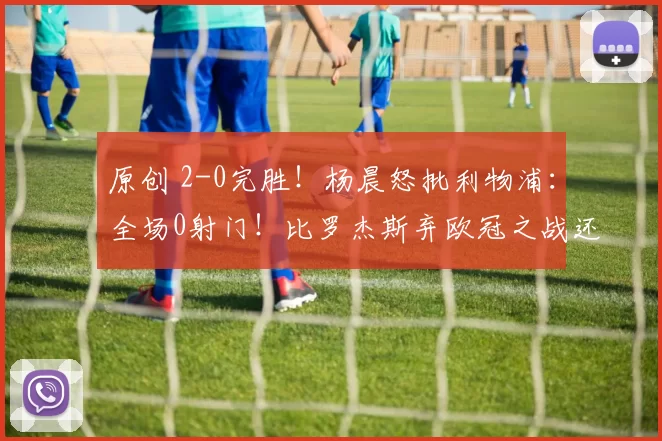 原创 2-0完胜！杨晨怒批利物浦：全场0射门！比罗杰斯弃欧冠之战还要窝囊