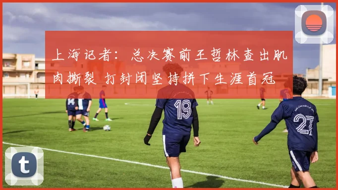 上海记者:总决赛前王哲林查出肌肉撕裂 打封闭坚持拼下生涯首冠