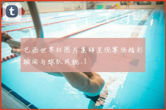 巴西世界杯图片集锦呈现赛场精彩瞬间与球队风貌_1