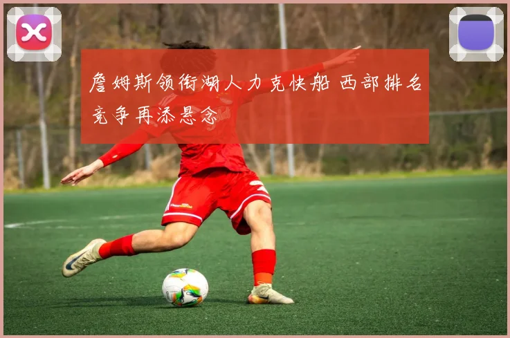 詹姆斯领衔湖人力克快船 西部排名竞争再添悬念