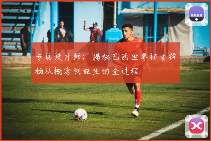 专访设计师:揭秘巴西世界杯吉祥物从概念到诞生的全过程