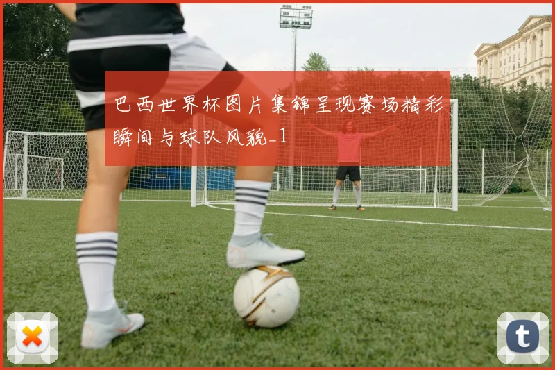 巴西世界杯图片集锦呈现赛场精彩瞬间与球队风貌_1