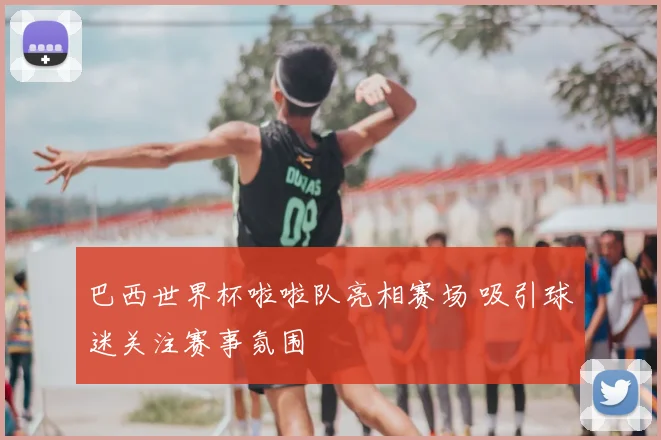 巴西世界杯啦啦队亮相赛场 吸引球迷关注赛事氛围